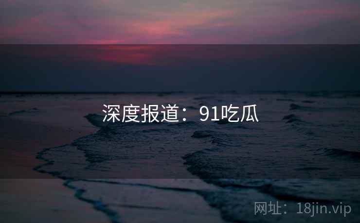 深度报道：91吃瓜