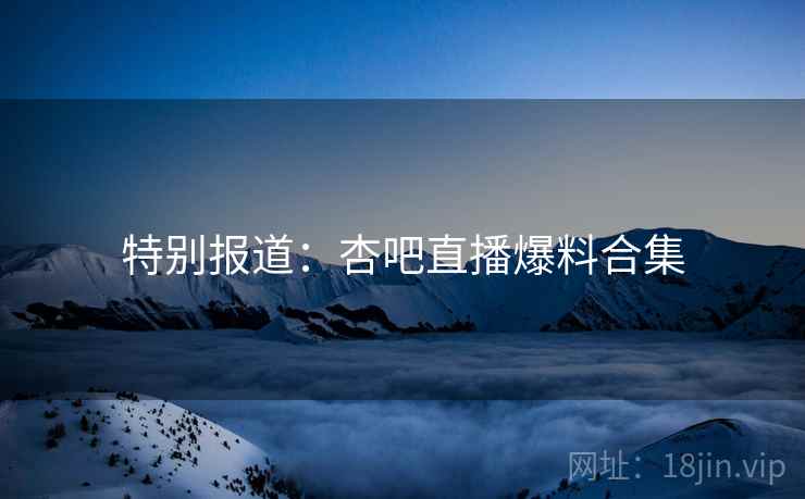 特别报道：杏吧直播爆料合集