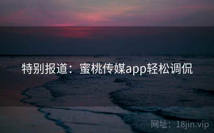 特别报道:蜜桃传媒app轻松调侃