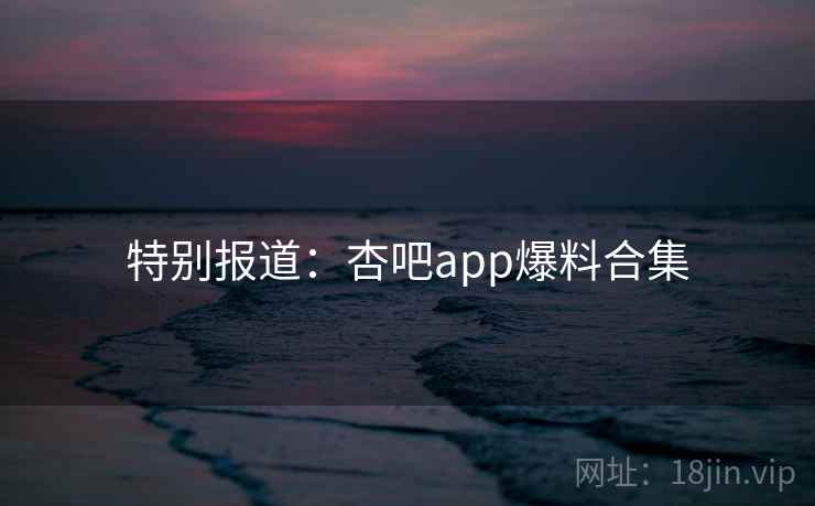 特别报道：杏吧app爆料合集